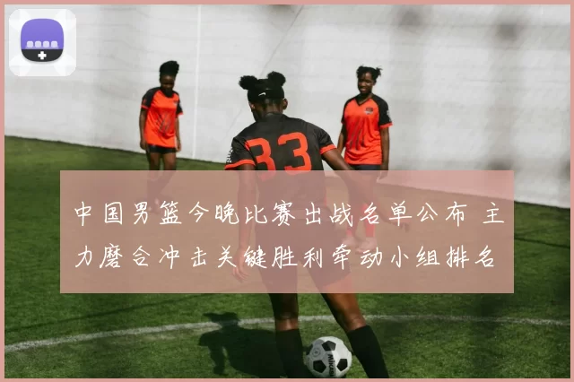 中国男篮今晚比赛出战名单公布 主力磨合冲击关键胜利牵动小组排名