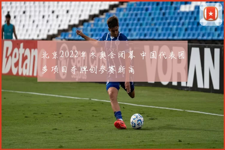 北京2022年冬奥会闭幕 中国代表团多项目夺牌创参赛新高