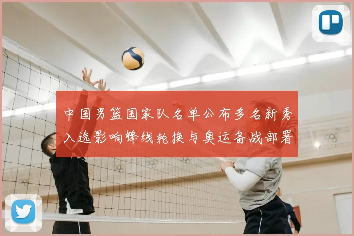 中国男篮国家队名单公布多名新秀入选影响锋线轮换与奥运备战部署