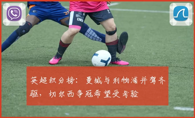 英超积分榜：曼城与利物浦并驾齐驱，切尔西争冠希望受考验