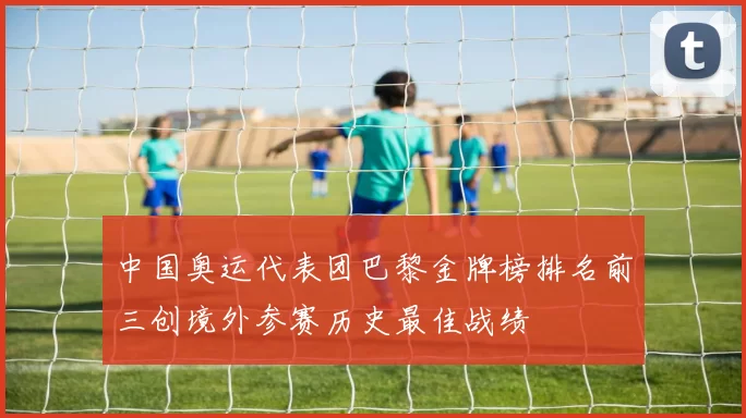 中国奥运代表团巴黎金牌榜排名前三创境外参赛历史最佳战绩