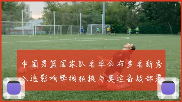 中国男篮国家队名单公布多名新秀入选影响锋线轮换与奥运备战部署