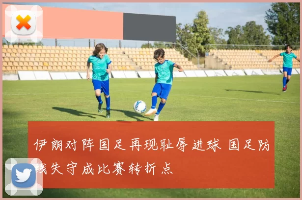 伊朗对阵国足再现耻辱进球 国足防线失守成比赛转折点