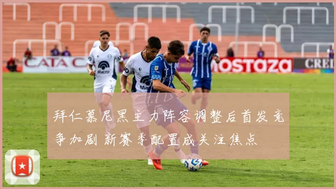 拜仁慕尼黑主力阵容调整后首发竞争加剧 新赛季配置成关注焦点