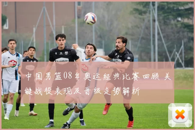 中国男篮08年奥运经典比赛回顾 关键战役表现及晋级走势解析