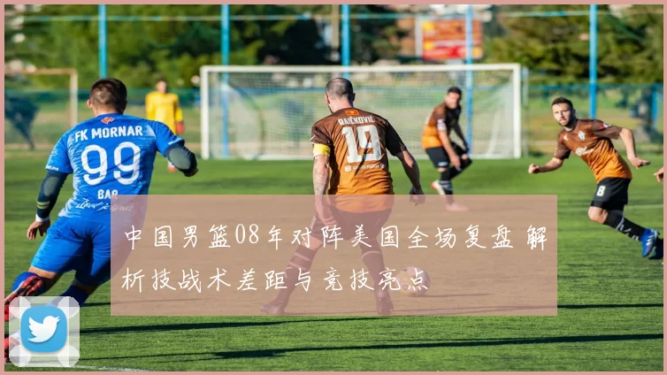 中国男篮08年对阵美国全场复盘 解析技战术差距与竞技亮点