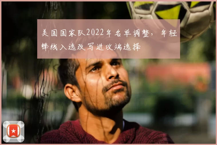 美国国家队2022年名单调整，年轻锋线入选改写进攻端选择