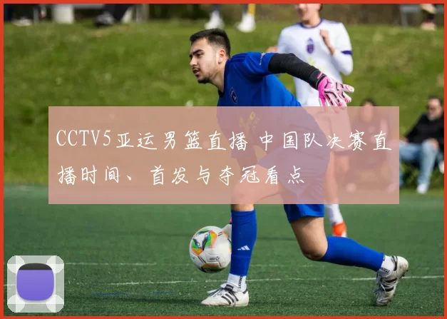 CCTV5亚运男篮直播 中国队决赛直播时间、首发与夺冠看点