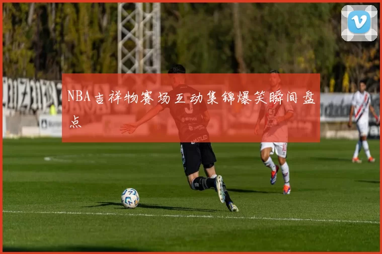 NBA吉祥物赛场互动集锦爆笑瞬间盘点