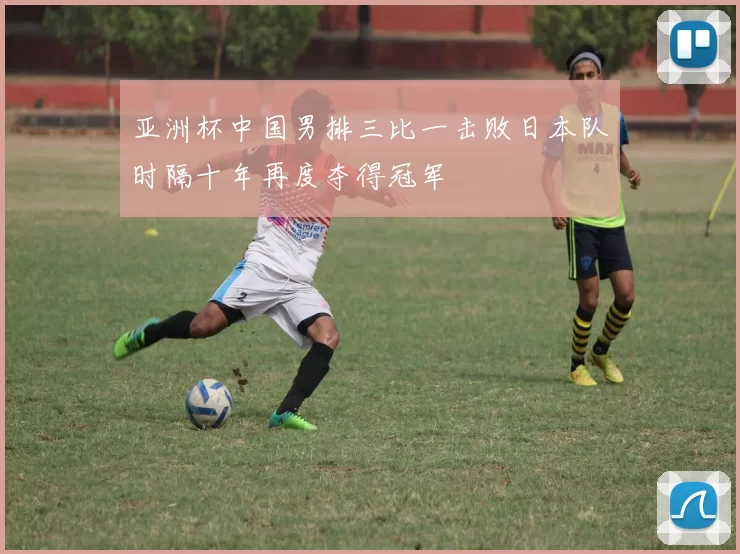 亚洲杯中国男排三比一击败日本队时隔十年再度夺得冠军