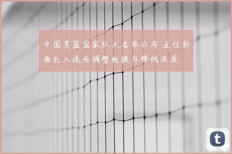 中国男篮国家队大名单公布 五位新面孔入选或调整轮换与锋线深度