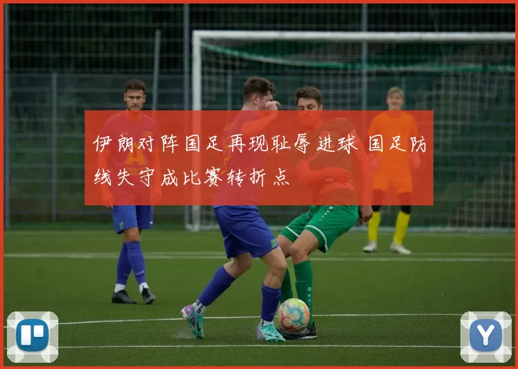 伊朗对阵国足再现耻辱进球 国足防线失守成比赛转折点