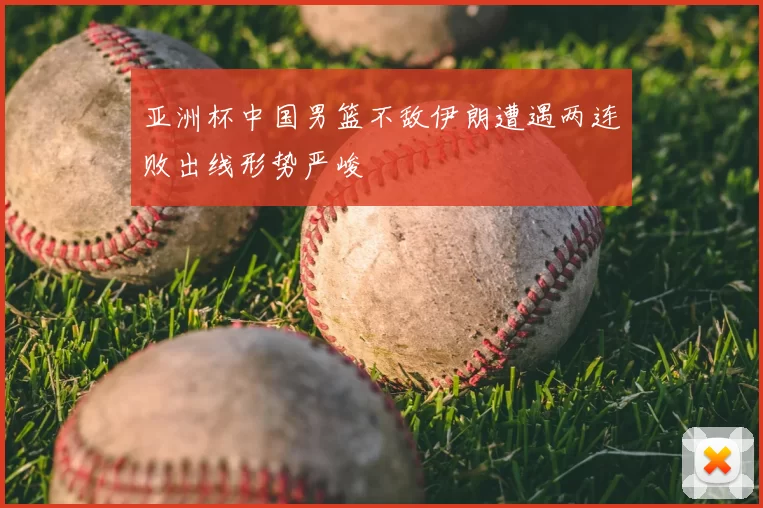 亚洲杯中国男篮不敌伊朗遭遇两连败出线形势严峻