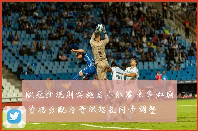 欧冠新规则实施后小组赛竞争加剧 资格分配与晋级路径同步调整