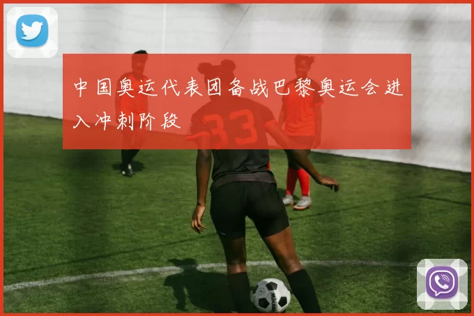 中国奥运代表团备战巴黎奥运会进入冲刺阶段