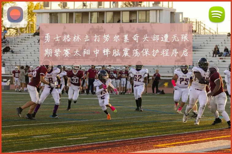 勇士格林击打努尔基奇头部遭无限期禁赛太阳中锋脑震荡保护程序启动