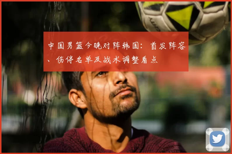 中国男篮今晚对阵韩国：首发阵容、伤停名单及战术调整看点