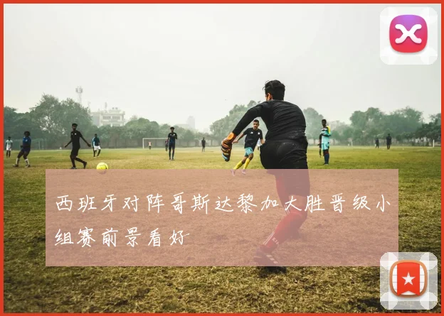西班牙对阵哥斯达黎加大胜晋级小组赛前景看好