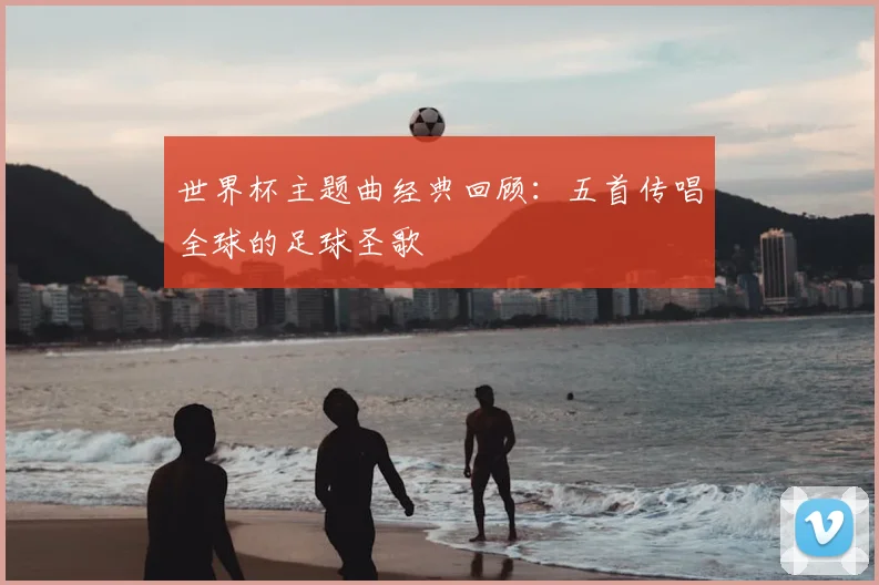 世界杯主题曲经典回顾:五首传唱全球的足球圣歌