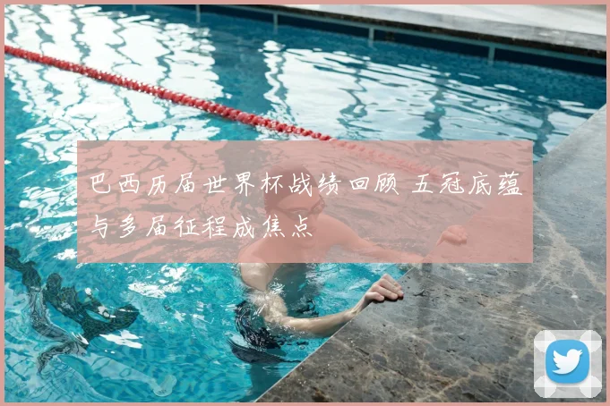 巴西历届世界杯战绩回顾 五冠底蕴与多届征程成焦点
