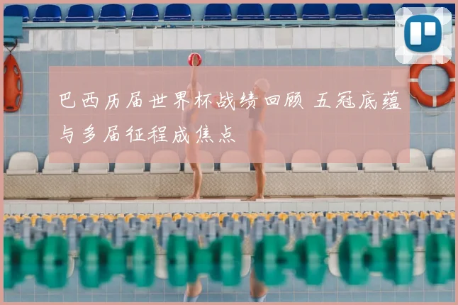 巴西历届世界杯战绩回顾 五冠底蕴与多届征程成焦点