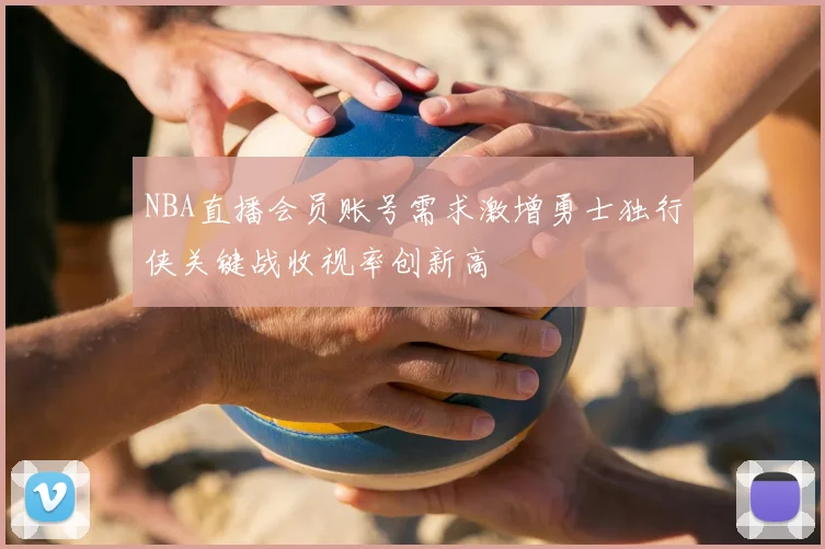 NBA直播会员账号需求激增勇士独行侠关键战收视率创新高
