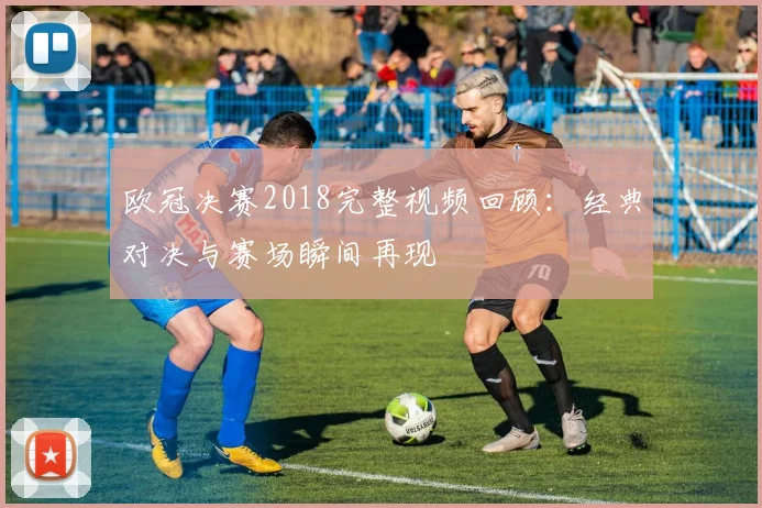 欧冠决赛2018完整视频回顾:经典对决与赛场瞬间再现