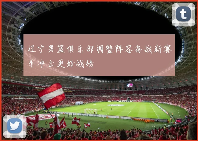 辽宁男篮俱乐部调整阵容备战新赛季冲击更好战绩