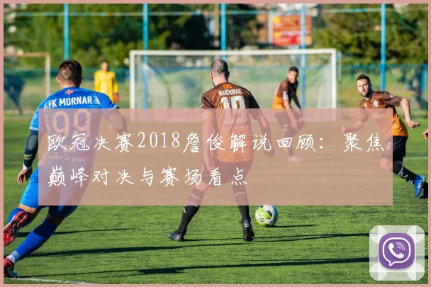 欧冠决赛2018詹俊解说回顾:聚焦巅峰对决与赛场看点