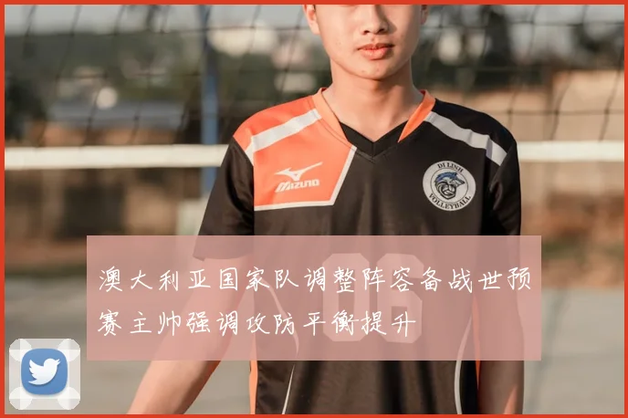澳大利亚国家队调整阵容备战世预赛主帅强调攻防平衡提升