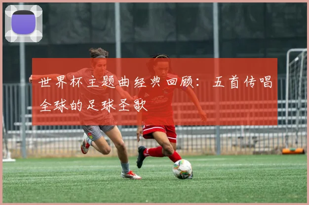 世界杯主题曲经典回顾:五首传唱全球的足球圣歌