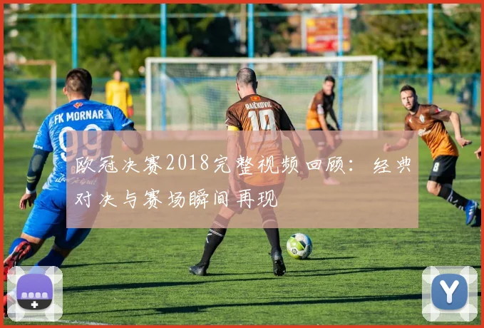 欧冠决赛2018完整视频回顾：经典对决与赛场瞬间再现