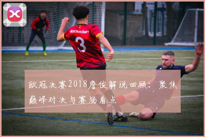 欧冠决赛2018詹俊解说回顾:聚焦巅峰对决与赛场看点